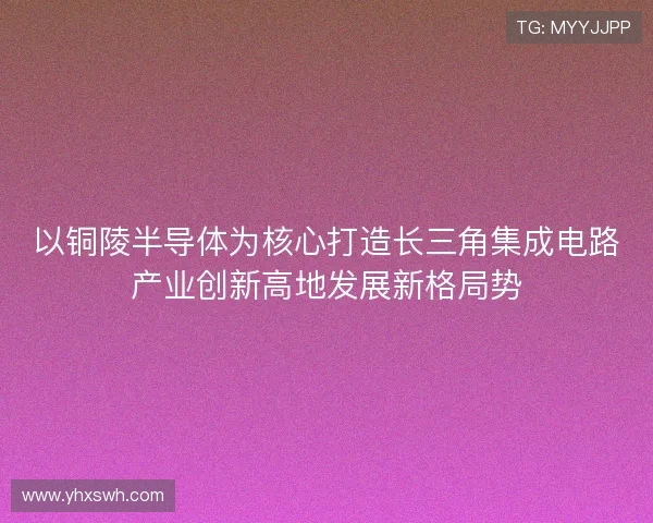 以铜陵半导体为核心打造长三角集成电路产业创新高地发展新格局势